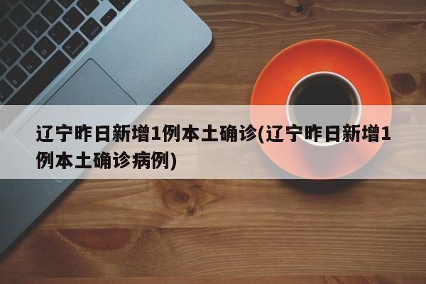 辽宁昨日新增1例本土确诊(辽宁昨日新增1例本土确诊病例)