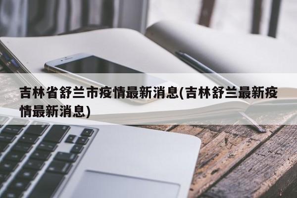 吉林省舒兰市疫情最新消息(吉林舒兰最新疫情最新消息)