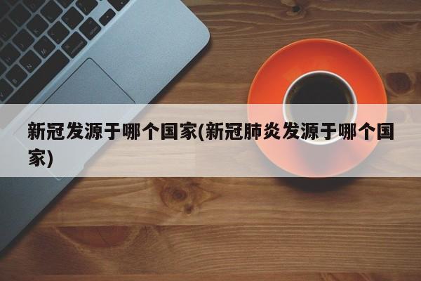 新冠发源于哪个国家(新冠肺炎发源于哪个国家)