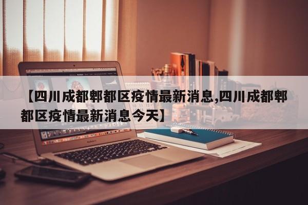 【四川成都郫都区疫情最新消息,四川成都郫都区疫情最新消息今天】