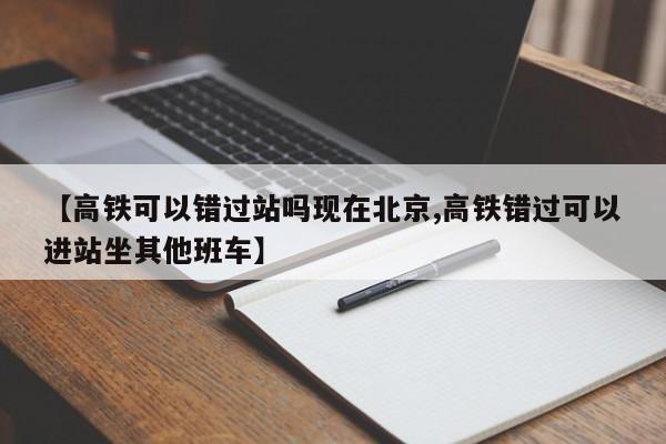 【高铁可以错过站吗现在北京,高铁错过可以进站坐其他班车】