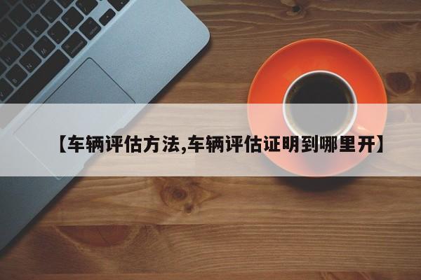 【车辆评估方法,车辆评估证明到哪里开】