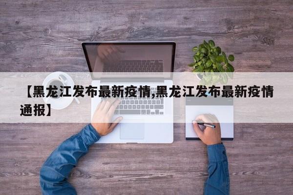【黑龙江发布最新疫情,黑龙江发布最新疫情通报】