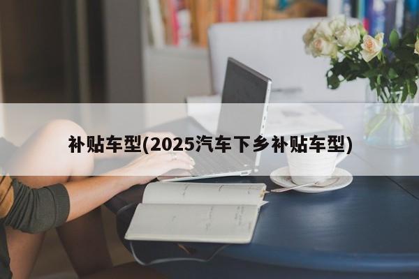 补贴车型(2025汽车下乡补贴车型)