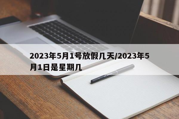 2023年5月1号放假几天/2023年5月1日是星期几