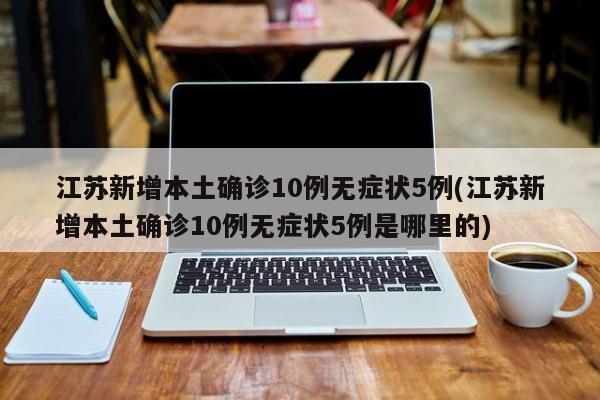 江苏新增本土确诊10例无症状5例(江苏新增本土确诊10例无症状5例是哪里的)