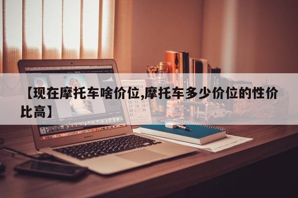 【现在摩托车啥价位,摩托车多少价位的性价比高】