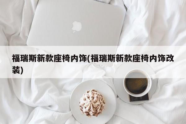 福瑞斯新款座椅内饰(福瑞斯新款座椅内饰改装)