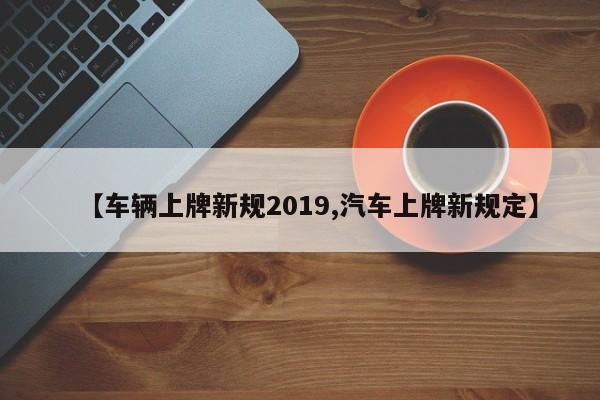 【车辆上牌新规2019,汽车上牌新规定】