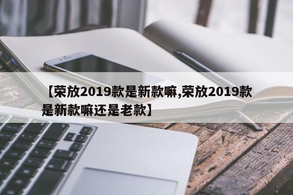 【荣放2019款是新款嘛,荣放2019款是新款嘛还是老款】
