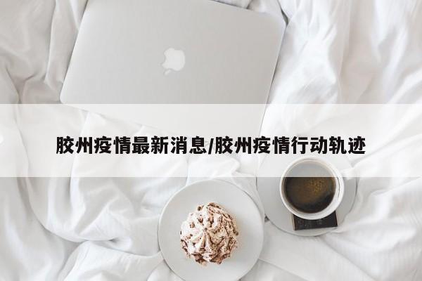 胶州疫情最新消息/胶州疫情行动轨迹