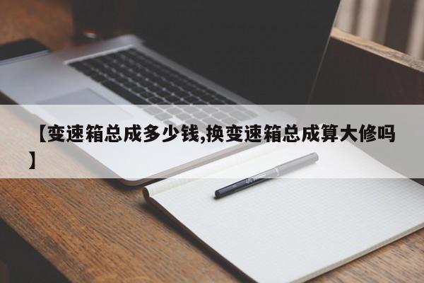 【变速箱总成多少钱,换变速箱总成算大修吗】