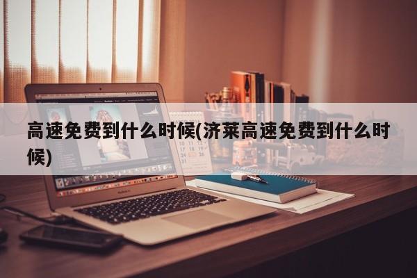 高速免费到什么时候(济莱高速免费到什么时候)