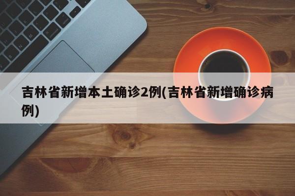 吉林省新增本土确诊2例(吉林省新增确诊病例)