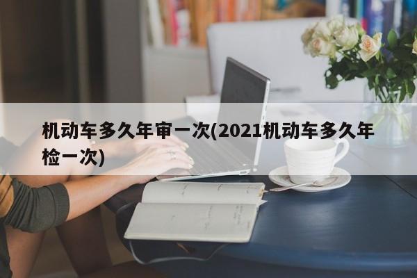 机动车多久年审一次(2021机动车多久年检一次)