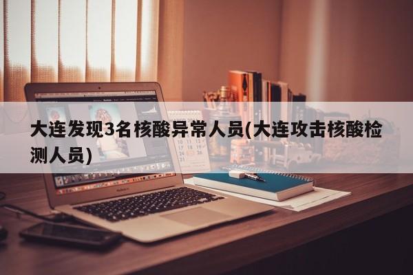 大连发现3名核酸异常人员(大连攻击核酸检测人员)