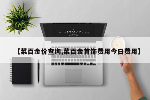 【菜百金价查询,菜百金首饰费用今日费用】