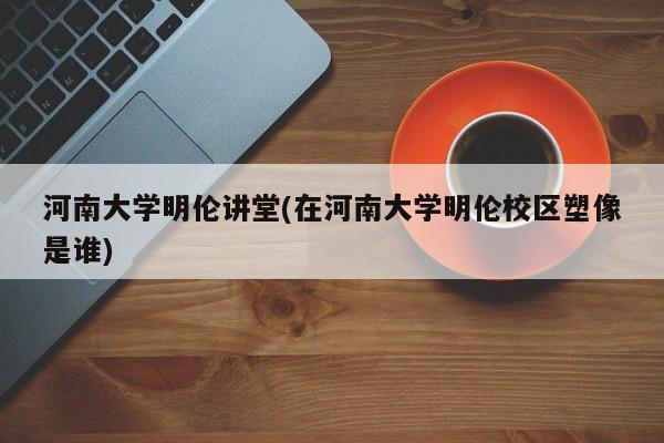 河南大学明伦讲堂(在河南大学明伦校区塑像是谁)