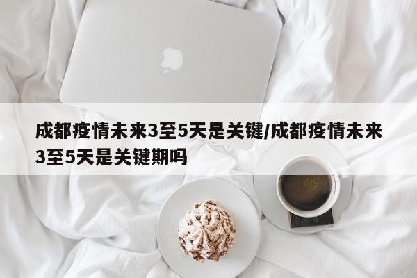 成都疫情未来3至5天是关键/成都疫情未来3至5天是关键期吗