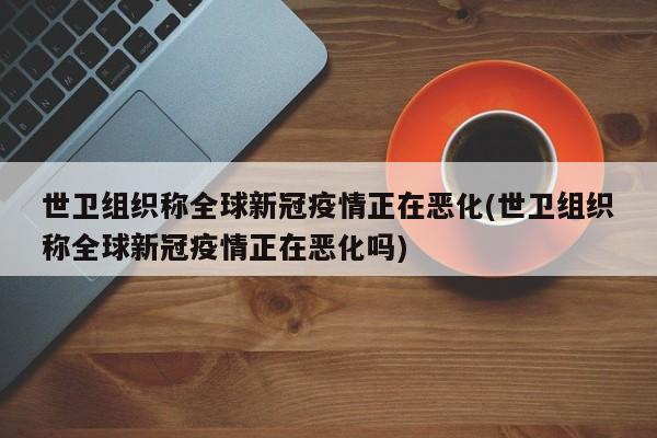 世卫组织称全球新冠疫情正在恶化(世卫组织称全球新冠疫情正在恶化吗)