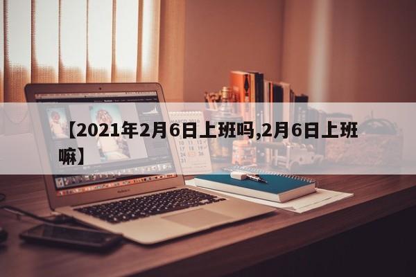 【2021年2月6日上班吗,2月6日上班嘛】
