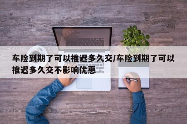 车险到期了可以推迟多久交/车险到期了可以推迟多久交不影响优惠