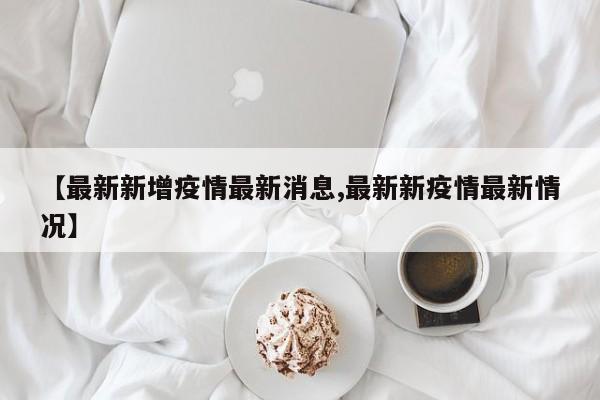 【最新新增疫情最新消息,最新新疫情最新情况】
