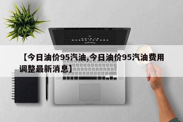 【今日油价95汽油,今日油价95汽油费用调整最新消息】