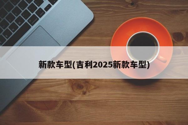 新款车型(吉利2025新款车型)