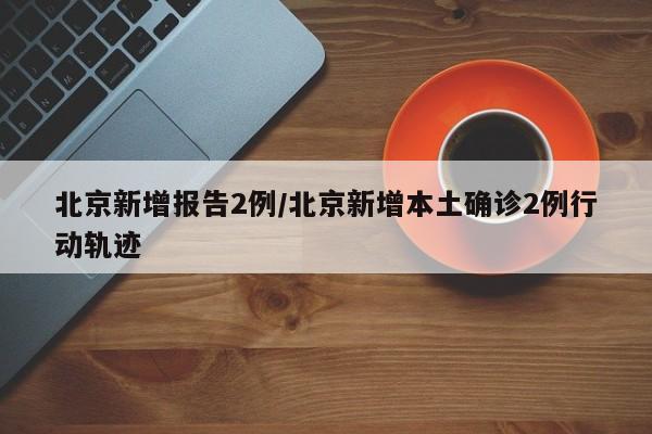 北京新增报告2例/北京新增本土确诊2例行动轨迹