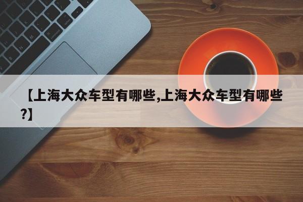 【上海大众车型有哪些,上海大众车型有哪些?】