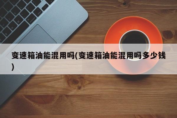 变速箱油能混用吗(变速箱油能混用吗多少钱)