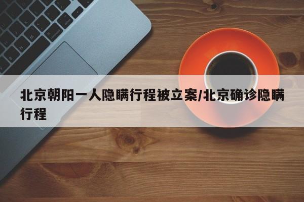 北京朝阳一人隐瞒行程被立案/北京确诊隐瞒行程