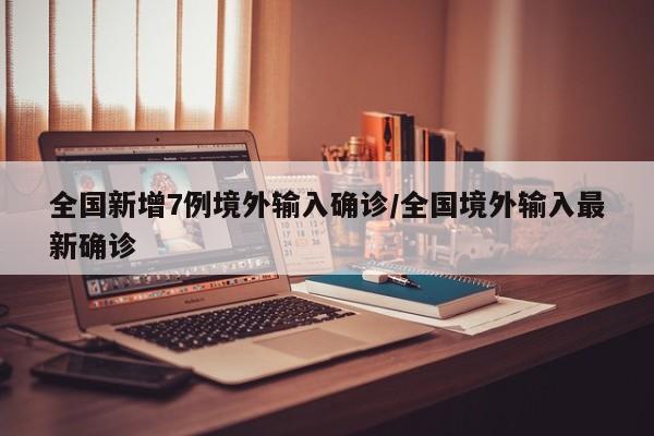 全国新增7例境外输入确诊/全国境外输入最新确诊