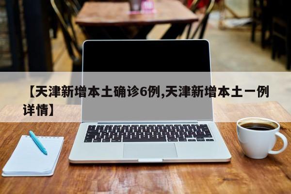 【天津新增本土确诊6例,天津新增本土一例详情】