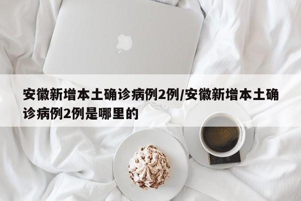 安徽新增本土确诊病例2例/安徽新增本土确诊病例2例是哪里的