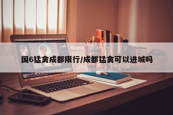 国6猛禽成都限行/成都猛禽可以进城吗