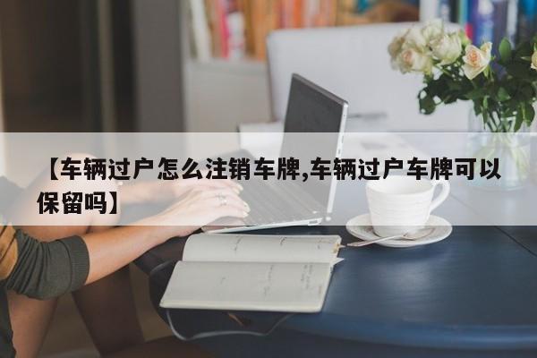 【车辆过户怎么注销车牌,车辆过户车牌可以保留吗】