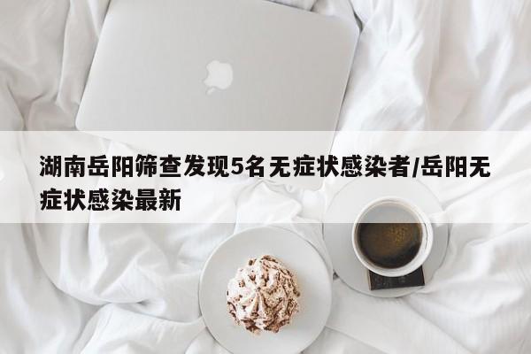 湖南岳阳筛查发现5名无症状感染者/岳阳无症状感染最新