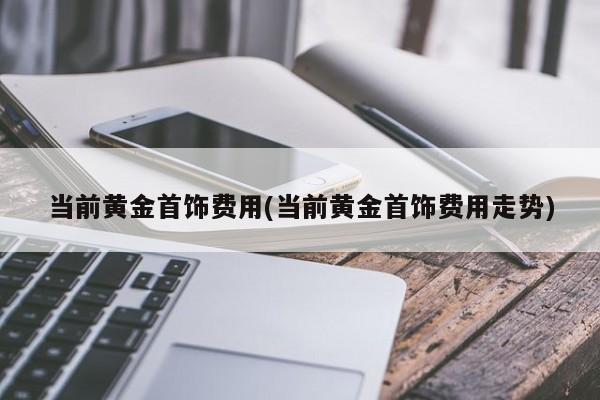 当前黄金首饰费用(当前黄金首饰费用走势)