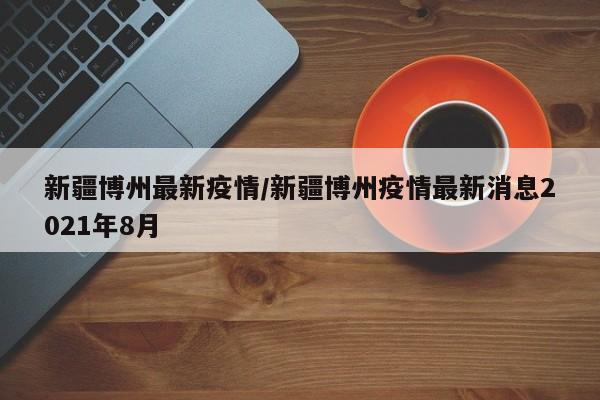 新疆博州最新疫情/新疆博州疫情最新消息2021年8月