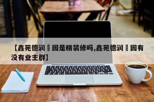 【鑫苑德润珺园是精装修吗,鑫苑德润珺园有没有业主群】