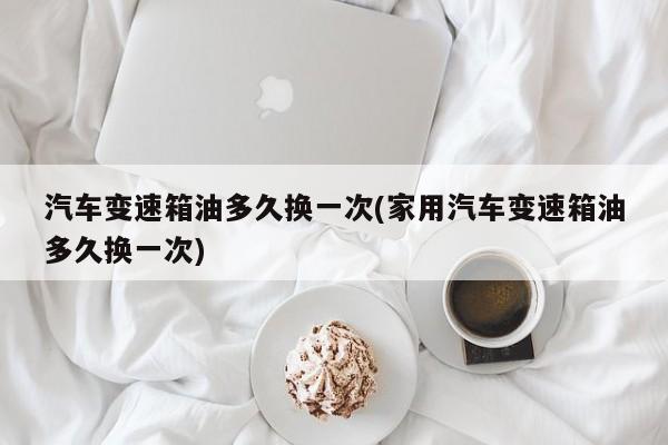 汽车变速箱油多久换一次(家用汽车变速箱油多久换一次)