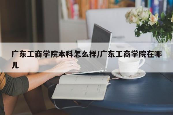 广东工商学院本科怎么样/广东工商学院在哪儿