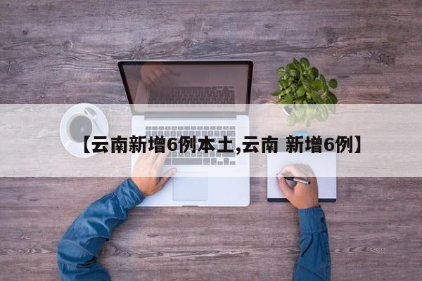 【云南新增6例本土,云南 新增6例】