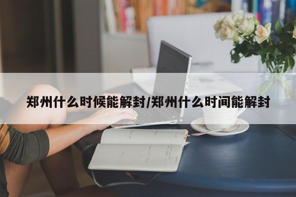 郑州什么时候能解封/郑州什么时间能解封