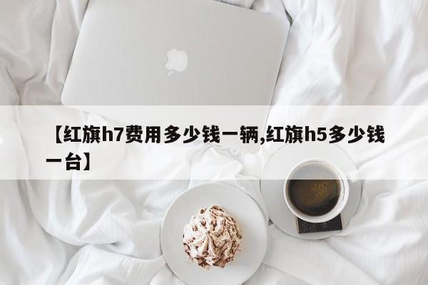 【红旗h7费用多少钱一辆,红旗h5多少钱一台】