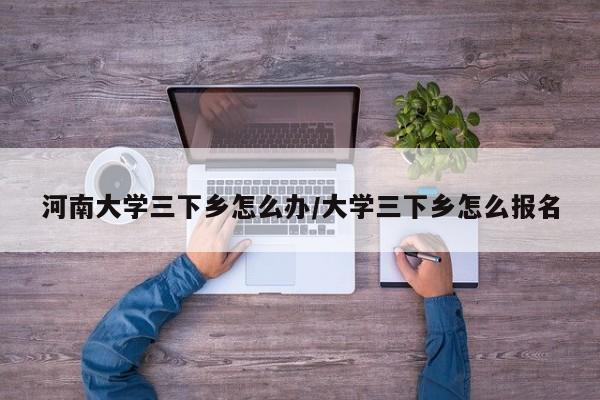 河南大学三下乡怎么办/大学三下乡怎么报名