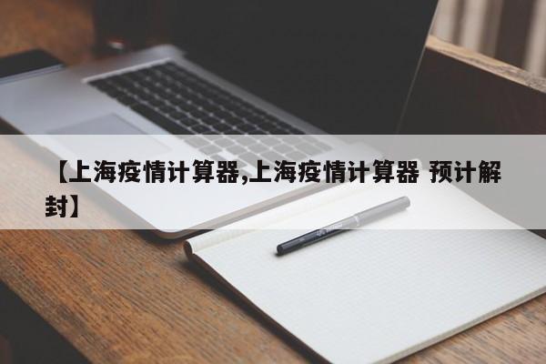 【上海疫情计算器,上海疫情计算器 预计解封】
