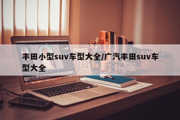 丰田小型suv车型大全/广汽丰田suv车型大全